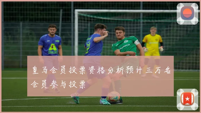 皇马会员投票资格分析预计三万名会员参与投票