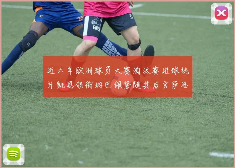 近六年欧洲球员大赛淘汰赛进球统计凯恩领衔姆巴佩紧随其后贡萨洛表现不俗